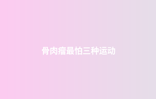 骨肉瘤最怕三种运动