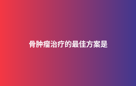 骨肿瘤治疗的最佳方案是