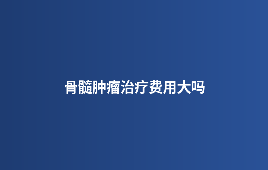 骨髓肿瘤治疗费用大吗