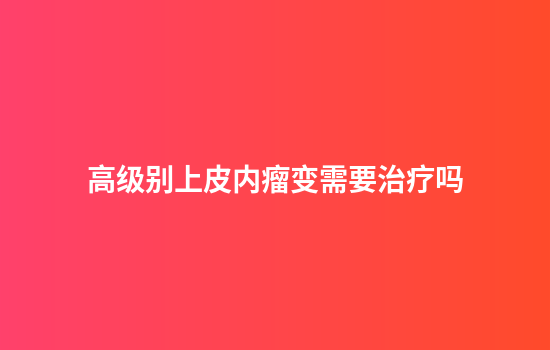 高级别上皮内瘤变需要治疗吗