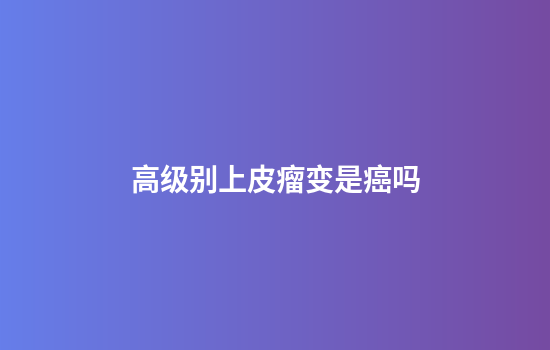 高级别上皮瘤变是癌吗