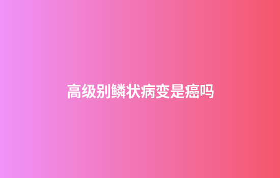 高级别鳞状病变是癌吗