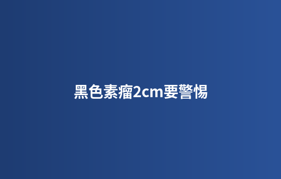黑色素瘤2cm要警惕
